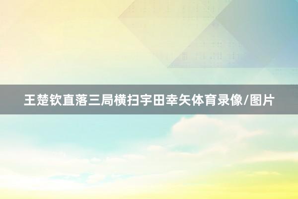 王楚钦直落三局横扫宇田幸矢体育录像/图片