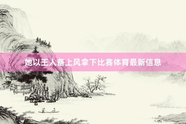 她以王人备上风拿下比赛体育最新信息
