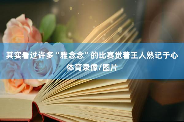 其实看过许多“雅念念”的比赛觉着王人熟记于心体育录像/图片
