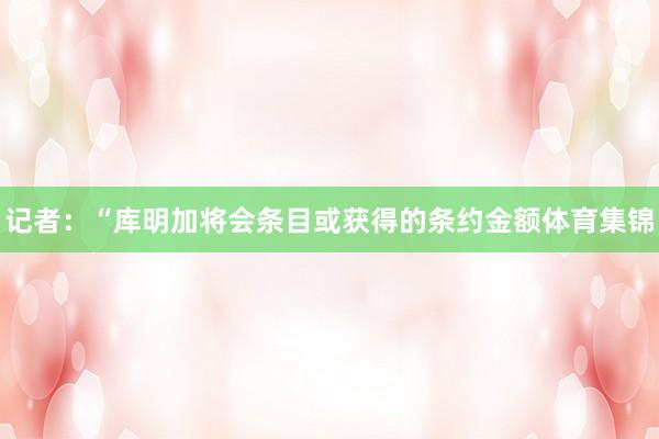 记者：“库明加将会条目或获得的条约金额体育集锦