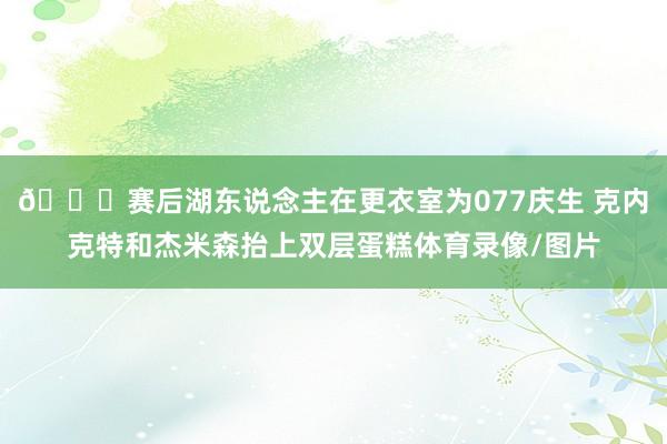 🎉赛后湖东说念主在更衣室为077庆生 克内克特和杰米森抬上双层蛋糕体育录像/图片