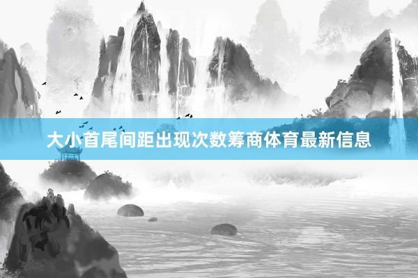 大小首尾间距出现次数筹商体育最新信息