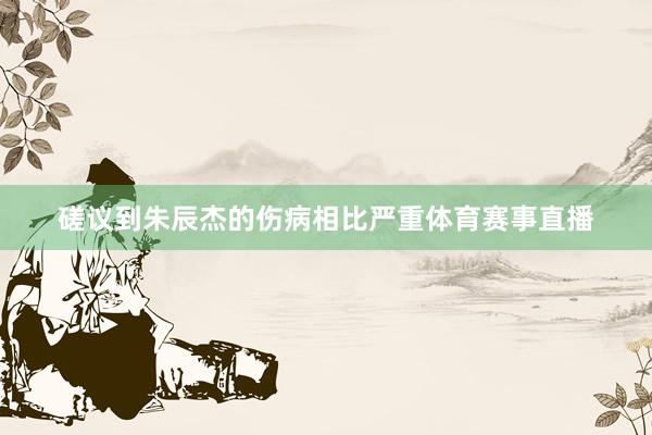 磋议到朱辰杰的伤病相比严重体育赛事直播