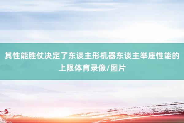 其性能胜仗决定了东谈主形机器东谈主举座性能的上限体育录像/图片