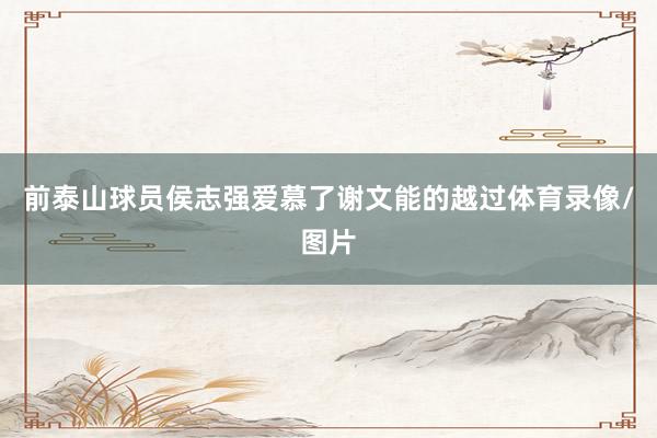 前泰山球员侯志强爱慕了谢文能的越过体育录像/图片