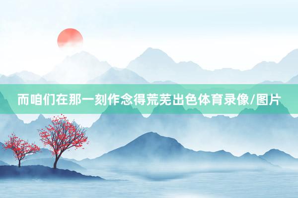 而咱们在那一刻作念得荒芜出色体育录像/图片