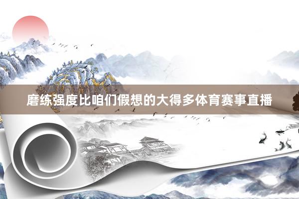 磨练强度比咱们假想的大得多体育赛事直播