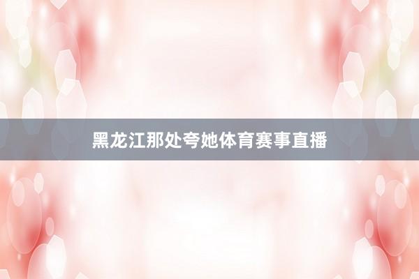 黑龙江那处夸她体育赛事直播