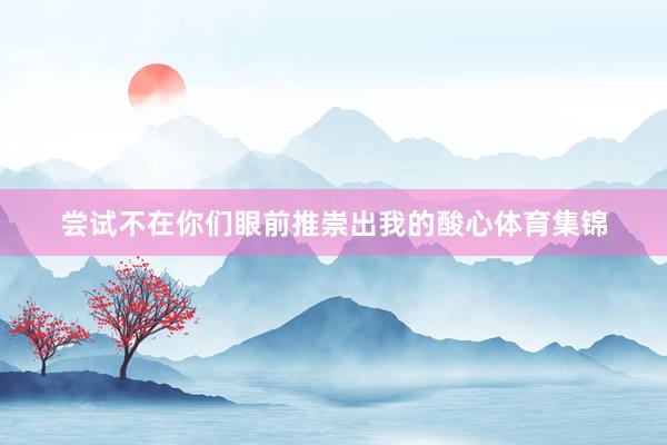 尝试不在你们眼前推崇出我的酸心体育集锦