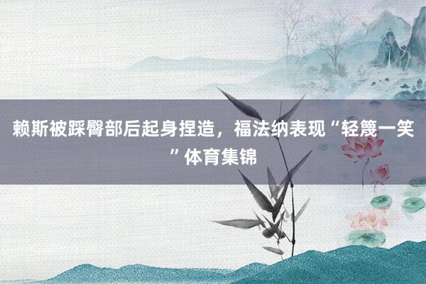 赖斯被踩臀部后起身捏造，福法纳表现“轻篾一笑”体育集锦