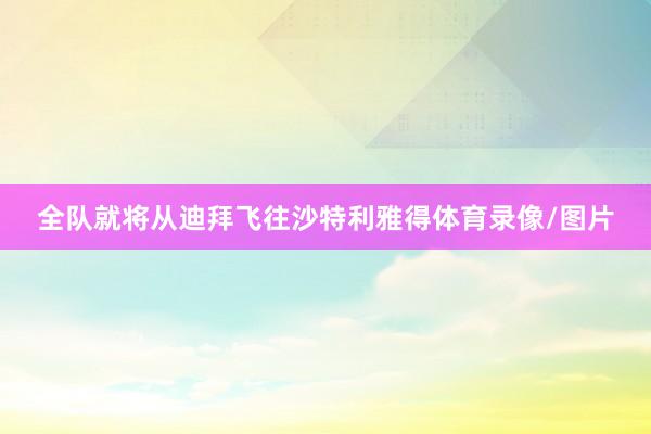 全队就将从迪拜飞往沙特利雅得体育录像/图片