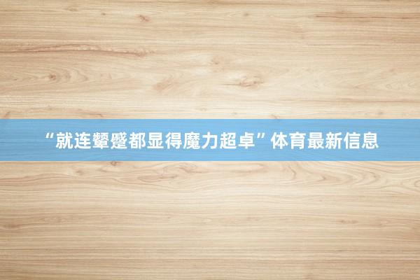 “就连颦蹙都显得魔力超卓”体育最新信息
