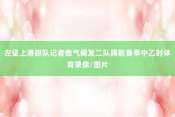 左证上港跟队记者傲气阐发二队踢新赛季中乙时体育录像/图片