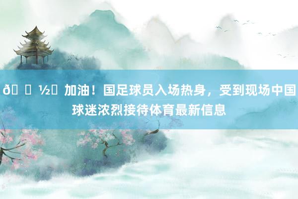 📽️加油！国足球员入场热身，受到现场中国球迷浓烈接待体育最新信息