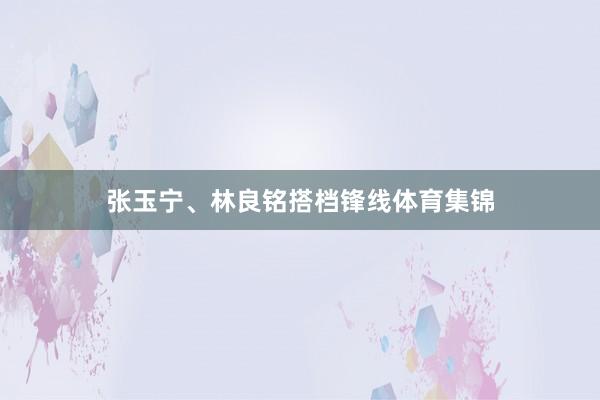 张玉宁、林良铭搭档锋线体育集锦