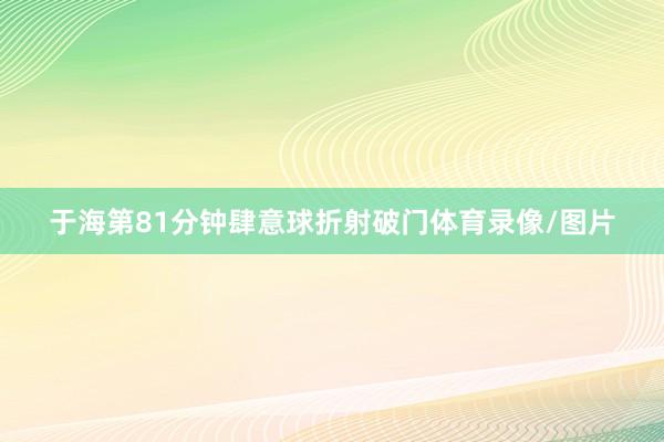 于海第81分钟肆意球折射破门体育录像/图片