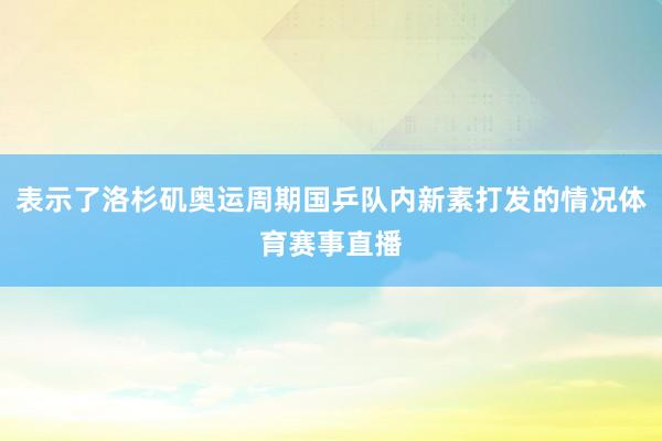表示了洛杉矶奥运周期国乒队内新素打发的情况体育赛事直播