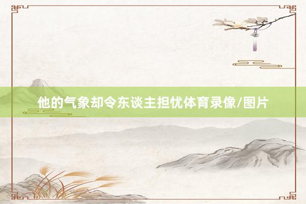 他的气象却令东谈主担忧体育录像/图片