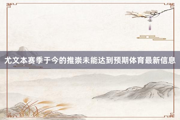 尤文本赛季于今的推崇未能达到预期体育最新信息