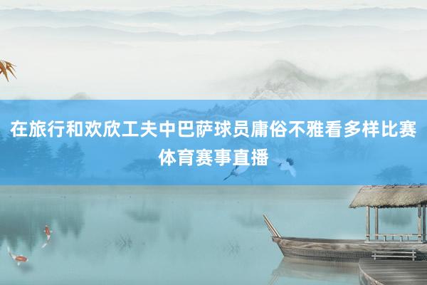 在旅行和欢欣工夫中巴萨球员庸俗不雅看多样比赛体育赛事直播