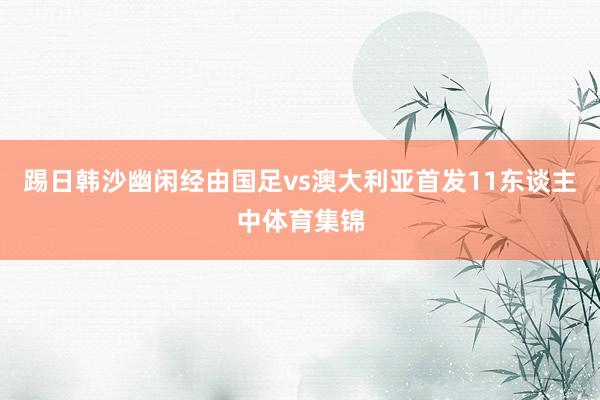 踢日韩沙幽闲经由国足vs澳大利亚首发11东谈主中体育集锦