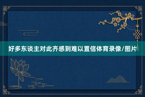 好多东谈主对此齐感到难以置信体育录像/图片
