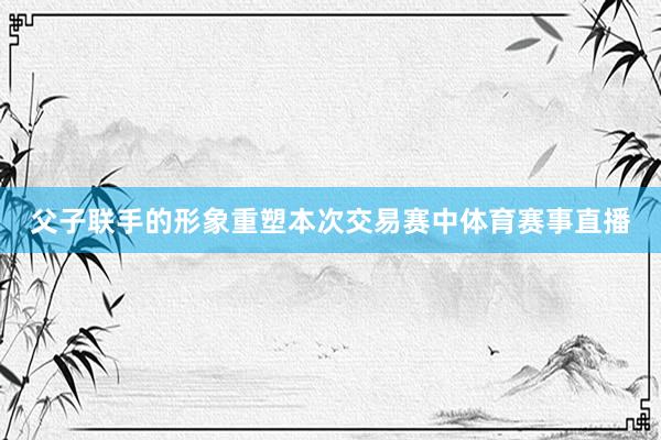 父子联手的形象重塑本次交易赛中体育赛事直播
