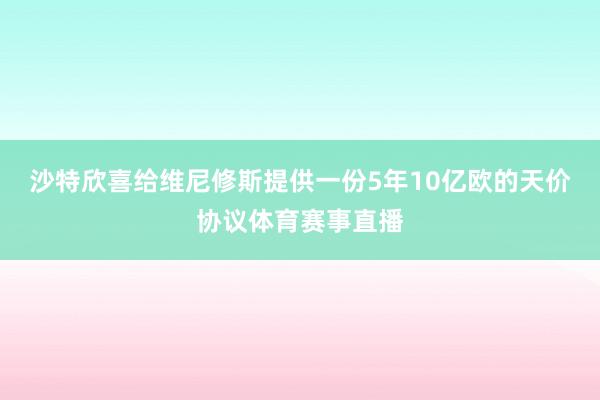 沙特欣喜给维尼修斯提供一份5年10亿欧的天价协议体育赛事直播