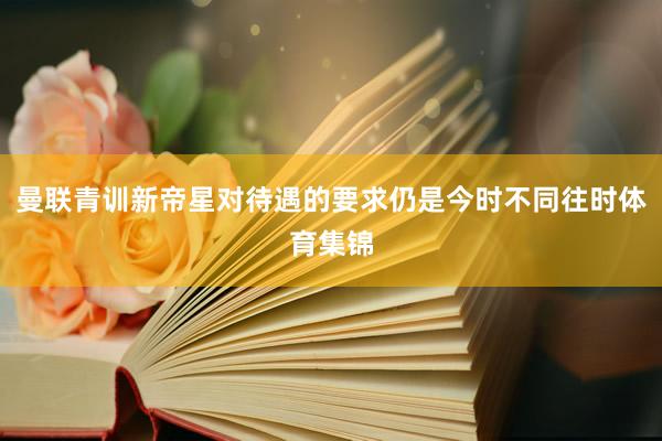 曼联青训新帝星对待遇的要求仍是今时不同往时体育集锦