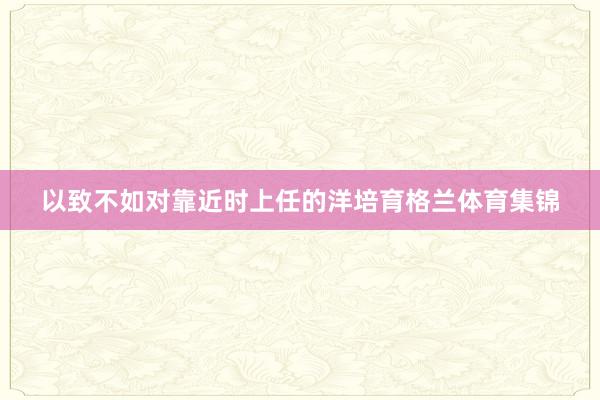 以致不如对靠近时上任的洋培育格兰体育集锦