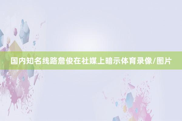 国内知名线路詹俊在社媒上暗示体育录像/图片