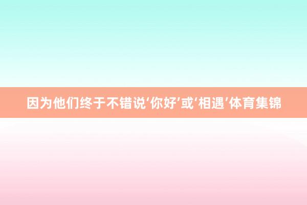 因为他们终于不错说‘你好’或‘相遇’体育集锦