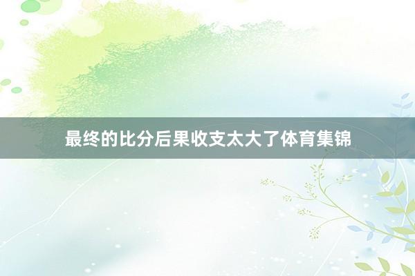 最终的比分后果收支太大了体育集锦