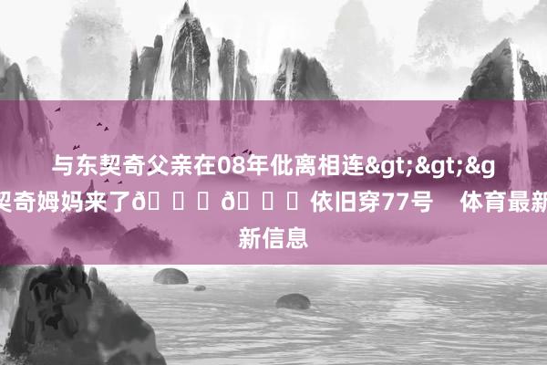 与东契奇父亲在08年仳离相连>>>东契奇姆妈来了💜💛依旧穿77号    体育最新信息