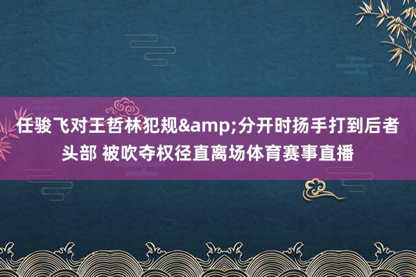 任骏飞对王哲林犯规&分开时扬手打到后者头部 被吹夺权径直离场体育赛事直播