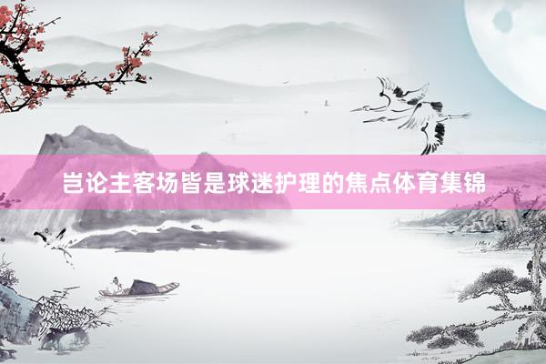 岂论主客场皆是球迷护理的焦点体育集锦