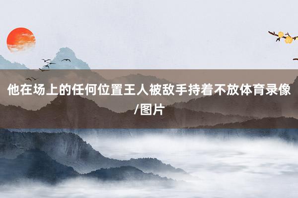 他在场上的任何位置王人被敌手持着不放体育录像/图片
