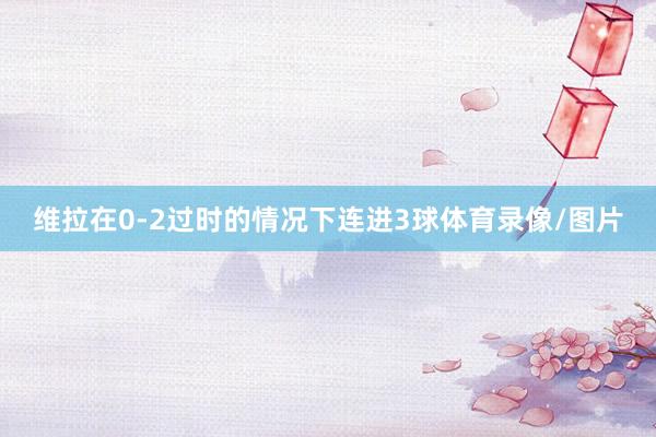 维拉在0-2过时的情况下连进3球体育录像/图片