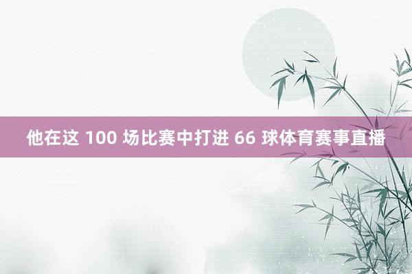他在这 100 场比赛中打进 66 球体育赛事直播