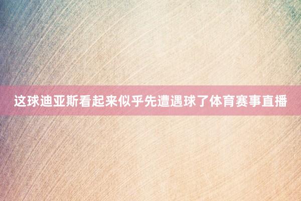 这球迪亚斯看起来似乎先遭遇球了体育赛事直播