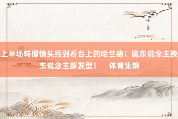 上半场转播镜头给到看台上的哈兰德！魔东说念主换东说念主新发型！    体育集锦