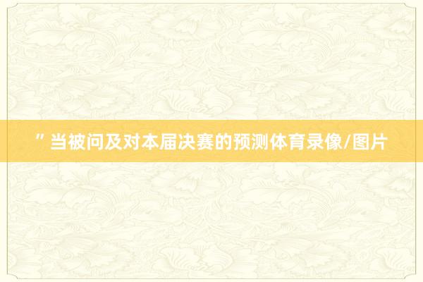 ”当被问及对本届决赛的预测体育录像/图片