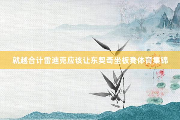 就越合计雷迪克应该让东契奇坐板凳体育集锦
