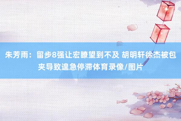 朱芳雨：留步8强让宏瞭望到不及 胡明轩徐杰被包夹导致遑急停滞体育录像/图片
