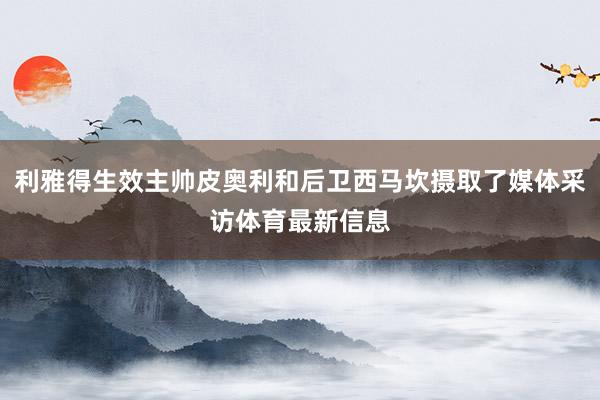 利雅得生效主帅皮奥利和后卫西马坎摄取了媒体采访体育最新信息