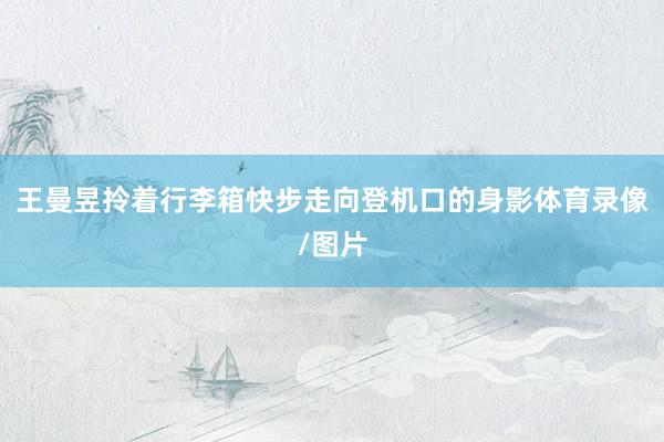 王曼昱拎着行李箱快步走向登机口的身影体育录像/图片