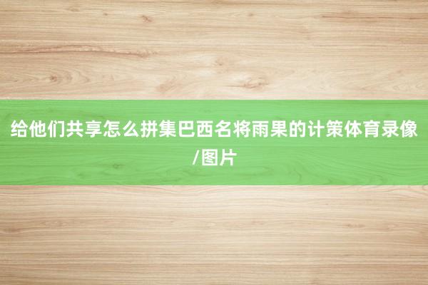 给他们共享怎么拼集巴西名将雨果的计策体育录像/图片