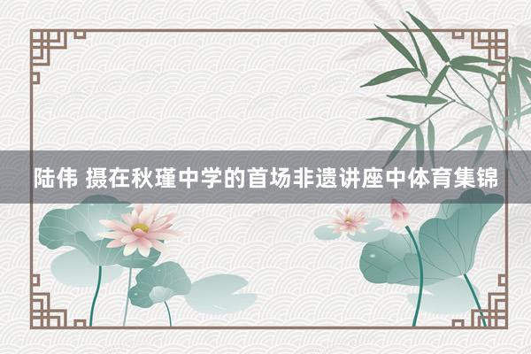 陆伟 摄在秋瑾中学的首场非遗讲座中体育集锦