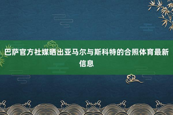 巴萨官方社媒晒出亚马尔与斯科特的合照体育最新信息