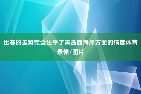 比赛的走势完全出乎了青岛西海岸方面的猜度体育录像/图片